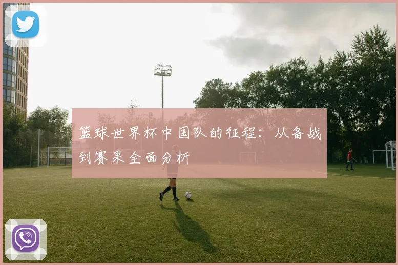 篮球世界杯中国队的征程：从备战到赛果全面分析