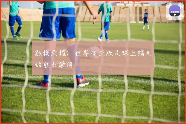 触摸荣耀：世界杯正版足球上镌刻的经典瞬间