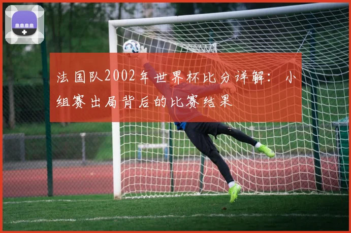 法国队2002年世界杯比分详解：小组赛出局背后的比赛结果